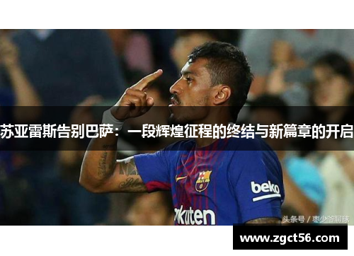 苏亚雷斯告别巴萨:一段辉煌征程的终结与新篇章的开启 苏亚雷斯告别巴萨:一段辉煌征程的终结与新篇章的开启