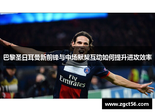 巴黎圣日耳曼新前锋与中场默契互动如何提升进攻效率 巴黎圣日耳曼新前锋与中场默契互动如何提升进攻效率