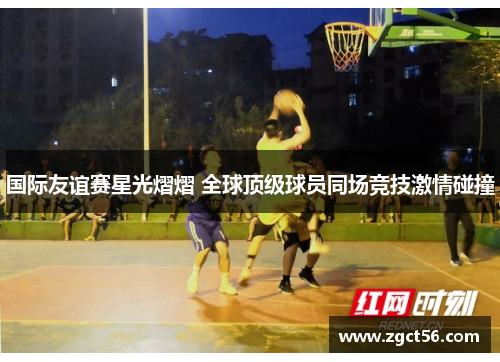 国际友谊赛星光熠熠 全球顶级球员同场竞技激情碰撞