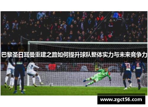 巴黎圣日耳曼重建之路如何提升球队整体实力与未来竞争力