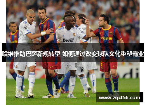 哈维推动巴萨新规转型 如何通过改变球队文化重塑霸业 哈维推动巴萨新规转型 如何通过改变球队文化重塑霸业