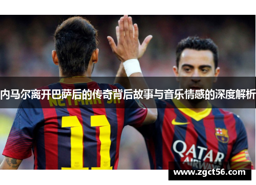 内马尔离开巴萨后的传奇背后故事与音乐情感的深度解析 内马尔离开巴萨后的传奇背后故事与音乐情感的深度解析