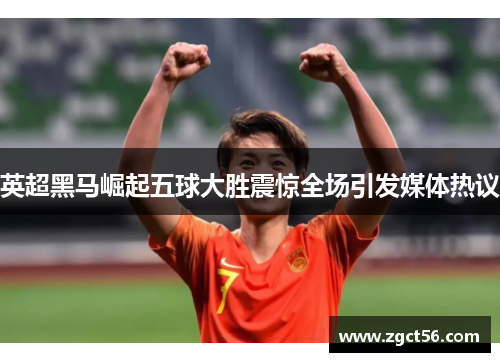 英超黑马崛起五球大胜震惊全场引发媒体热议